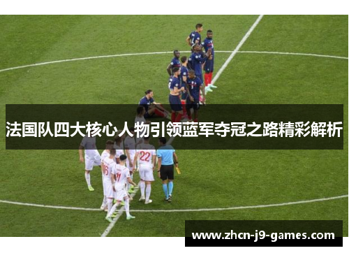 法国队四大核心人物引领蓝军夺冠之路精彩解析