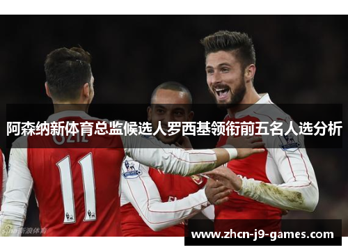 阿森纳新体育总监候选人罗西基领衔前五名人选分析