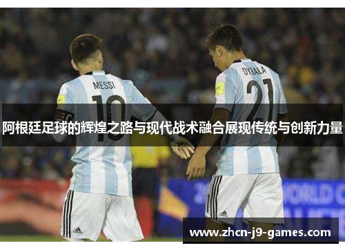 阿根廷足球的辉煌之路与现代战术融合展现传统与创新力量