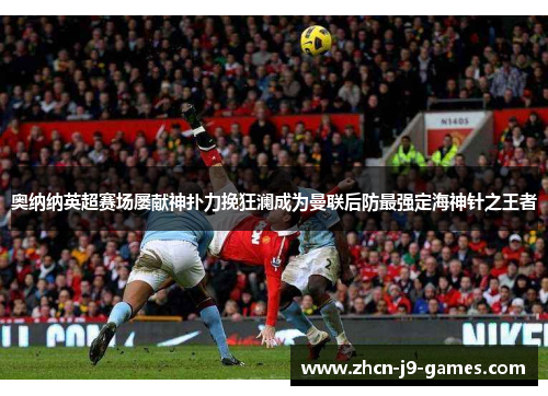 奥纳纳英超赛场屡献神扑力挽狂澜成为曼联后防最强定海神针之王者